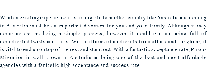  What an exciting experience it is to migrate to another country like Australia and coming to Australia must be an important decision for you and your family. Although it may come across as being a simple process, however it could end up being full of complicated twists and turns. With millions of applicants from all around the globe, it is vital to end up on top of the rest and stand out. With a fantastic acceptance rate, Pirouz Migration is well known in Australia as being one of the best and most affordable agencies with a fantastic high acceptance and success rate. 